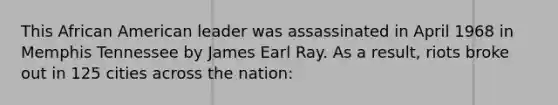 This African American leader was assassinated in April 1968 in Memphis Tennessee by James Earl Ray. As a result, riots broke out in 125 cities across the nation: