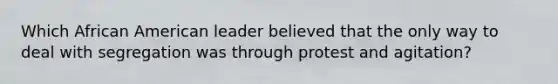 Which African American leader believed that the only way to deal with segregation was through protest and agitation?