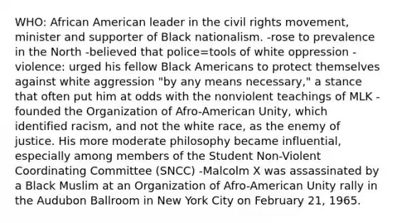 WHO: African American leader in the civil rights movement, minister and supporter of Black nationalism. -rose to prevalence in the North -believed that police=tools of white oppression -violence: urged his fellow Black Americans to protect themselves against white aggression "by any means necessary," a stance that often put him at odds with the nonviolent teachings of MLK -founded the Organization of Afro-American Unity, which identified racism, and not the white race, as the enemy of justice. His more moderate philosophy became influential, especially among members of the Student Non-Violent Coordinating Committee (SNCC) -Malcolm X was assassinated by a Black Muslim at an Organization of Afro-American Unity rally in the Audubon Ballroom in New York City on February 21, 1965.