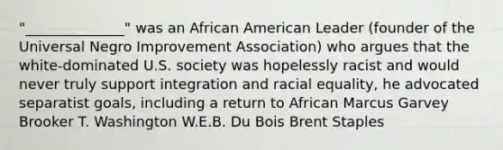 "______________" was an African American Leader (founder of the Universal Negro Improvement Association) who argues that the white-dominated U.S. society was hopelessly racist and would never truly support integration and racial equality, he advocated separatist goals, including a return to African Marcus Garvey Brooker T. Washington W.E.B. Du Bois Brent Staples