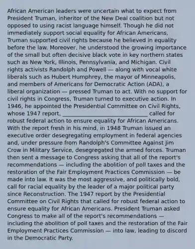 African American leaders were uncertain what to expect from President Truman, inheritor of the New Deal coalition but not opposed to using racist language himself. Though he did not immediately support social equality for African Americans, Truman supported civil rights because he believed in equality before the law. Moreover, he understood the growing importance of the small but often decisive black vote in key northern states such as New York, Illinois, Pennsylvania, and Michigan. Civil rights activists Randolph and Powell — along with vocal white liberals such as Hubert Humphrey, the mayor of Minneapolis, and members of Americans for Democratic Action (ADA), a liberal organization — pressed Truman to act. With no support for civil rights in Congress, Truman turned to executive action. In 1946, he appointed the Presidential Committee on Civil Rights, whose 1947 report, _______________________________ called for robust federal action to ensure equality for African Americans. With the report fresh in his mind, in 1948 Truman issued an executive order desegregating employment in federal agencies and, under pressure from Randolph's Committee Against Jim Crow in Military Service, desegregated the armed forces. Truman then sent a message to Congress asking that all of the report's recommendations — including the abolition of poll taxes and the restoration of the Fair Employment Practices Commission — be made into law. It was the most aggressive, and politically bold, call for racial equality by the leader of a major political party since Reconstruction. The 1947 report by the Presidential Committee on Civil Rights that called for robust federal action to ensure equality for African Americans. President Truman asked Congress to make all of the report's recommendations — including the abolition of poll taxes and the restoration of the Fair Employment Practices Commission — into law, leading to discord in the Democratic Party.