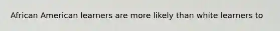 African American learners are more likely than white learners to