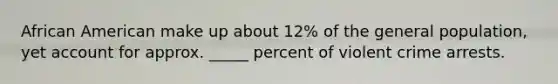 African American make up about 12% of the general population, yet account for approx. _____ percent of violent crime arrests.