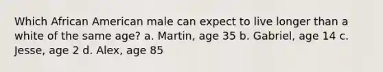 Which African American male can expect to live longer than a white of the same age? a. Martin, age 35 b. Gabriel, age 14 c. Jesse, age 2 d. Alex, age 85