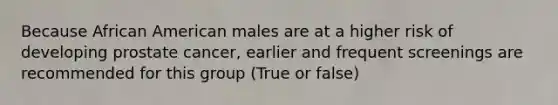 Because African American males are at a higher risk of developing prostate cancer, earlier and frequent screenings are recommended for this group (True or false)