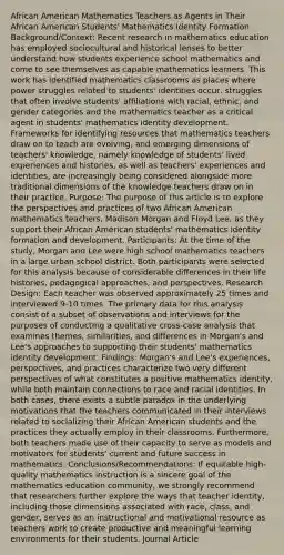 African American Mathematics Teachers as Agents in Their African American Students' Mathematics Identity Formation Background/Context: Recent research in mathematics education has employed sociocultural and historical lenses to better understand how students experience school mathematics and come to see themselves as capable mathematics learners. This work has identified mathematics classrooms as places where power struggles related to students' identities occur, struggles that often involve students' affiliations with racial, ethnic, and gender categories and the mathematics teacher as a critical agent in students' mathematics identity development. Frameworks for identifying resources that mathematics teachers draw on to teach are evolving, and emerging dimensions of teachers' knowledge, namely knowledge of students' lived experiences and histories, as well as teachers' experiences and identities, are increasingly being considered alongside more traditional dimensions of the knowledge teachers draw on in their practice. Purpose: The purpose of this article is to explore the perspectives and practices of two African American mathematics teachers, Madison Morgan and Floyd Lee, as they support their African American students' mathematics identity formation and development. Participants: At the time of the study, Morgan and Lee were high school mathematics teachers in a large urban school district. Both participants were selected for this analysis because of considerable differences in their life histories, pedagogical approaches, and perspectives. Research Design: Each teacher was observed approximately 25 times and interviewed 9-10 times. The primary data for this analysis consist of a subset of observations and interviews for the purposes of conducting a qualitative cross-case analysis that examines themes, similarities, and differences in Morgan's and Lee's approaches to supporting their students' mathematics identity development. Findings: Morgan's and Lee's experiences, perspectives, and practices characterize two very different perspectives of what constitutes a positive mathematics identity, while both maintain connections to race and racial identities. In both cases, there exists a subtle paradox in the underlying motivations that the teachers communicated in their interviews related to socializing their African American students and the practices they actually employ in their classrooms. Furthermore, both teachers made use of their capacity to serve as models and motivators for students' current and future success in mathematics. Conclusions/Recommendations: If equitable high-quality mathematics instruction is a sincere goal of the mathematics education community, we strongly recommend that researchers further explore the ways that teacher identity, including those dimensions associated with race, class, and gender, serves as an instructional and motivational resource as teachers work to create productive and meaningful learning environments for their students. Journal Article