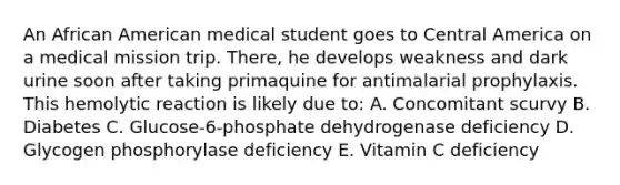 An African American medical student goes to Central America on a medical mission trip. There, he develops weakness and dark urine soon after taking primaquine for antimalarial prophylaxis. This hemolytic reaction is likely due to: A. Concomitant scurvy B. Diabetes C. Glucose-6-phosphate dehydrogenase deficiency D. Glycogen phosphorylase deficiency E. Vitamin C deficiency