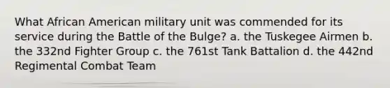 What African American military unit was commended for its service during the Battle of the Bulge? a. the Tuskegee Airmen b. the 332nd Fighter Group c. the 761st Tank Battalion d. the 442nd Regimental Combat Team