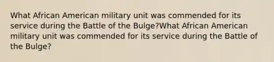 What African American military unit was commended for its service during the Battle of the Bulge?What African American military unit was commended for its service during the Battle of the Bulge?