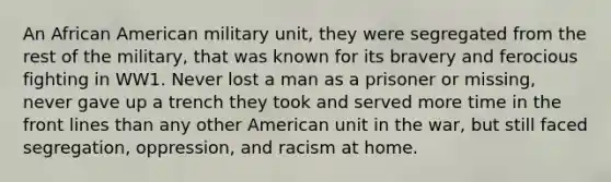 An African American military unit, they were segregated from the rest of the military, that was known for its bravery and ferocious fighting in WW1. Never lost a man as a prisoner or missing, never gave up a trench they took and served more time in the front lines than any other American unit in the war, but still faced segregation, oppression, and racism at home.