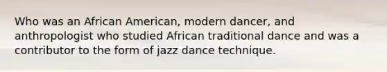 Who was an African American, modern dancer, and anthropologist who studied African traditional dance and was a contributor to the form of jazz dance technique.