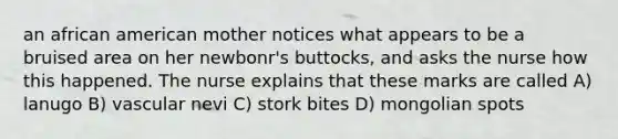 an african american mother notices what appears to be a bruised area on her newbonr's buttocks, and asks the nurse how this happened. The nurse explains that these marks are called A) lanugo B) vascular nevi C) stork bites D) mongolian spots