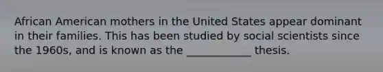 African American mothers in the United States appear dominant in their families. This has been studied by social scientists since the 1960s, and is known as the ____________ thesis.