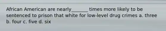 African American are nearly_______ times more likely to be sentenced to prison that white for low-level drug crimes a. three b. four c. five d. six