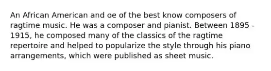 An African American and oe of the best know composers of ragtime music. He was a composer and pianist. Between 1895 - 1915, he composed many of the classics of the ragtime repertoire and helped to popularize the style through his piano arrangements, which were published as sheet music.