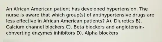 An African American patient has developed hypertension. The nurse is aware that which group(s) of antihypertensive drugs are less effective in African American patients? A). Diuretics B). Calcium channel blockers C). Beta blockers and angiotensin-converting enzymes inhibitors D). Alpha blockers