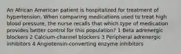 An African American patient is hospitalized for treatment of hypertension. When comparing medications used to treat high blood pressure, the nurse recalls that which type of medication provides better control for this population? 1 Beta adrenergic blockers 2 Calcium-channel blockers 3 Peripheral adrenergic inhibitors 4 Angiotensin-converting enzyme inhibitors