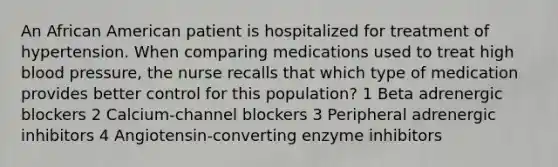 An African American patient is hospitalized for treatment of hypertension. When comparing medications used to treat high blood pressure, the nurse recalls that which type of medication provides better control for this population? 1 Beta adrenergic blockers 2 Calcium-channel blockers 3 Peripheral adrenergic inhibitors 4 Angiotensin-converting enzyme inhibitors