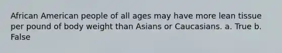 African American people of all ages may have more lean tissue per pound of body weight than Asians or Caucasians. a. True b. False