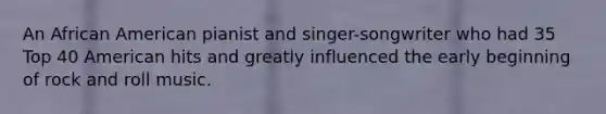An African American pianist and singer-songwriter who had 35 Top 40 American hits and greatly influenced the early beginning of rock and roll music.