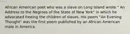 African American poet who was a slave on Long Island wrote " An Address to the Negroes of the State of New York" in which he advocated freeing the children of slaves. His poem "An Evening Thought" was the first poem published by an African American male in America.