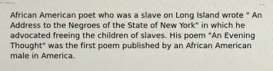 African American poet who was a slave on Long Island wrote " An Address to the Negroes of the State of New York" in which he advocated freeing the children of slaves. His poem "An Evening Thought" was the first poem published by an African American male in America.