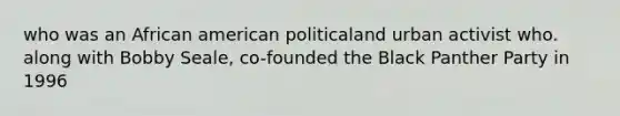who was an African american politicaland urban activist who. along with Bobby Seale, co-founded the Black Panther Party in 1996