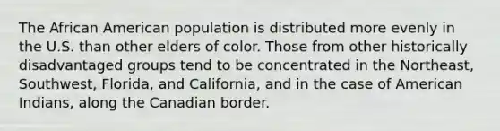 The African American population is distributed more evenly in the U.S. than other elders of color. Those from other historically disadvantaged groups tend to be concentrated in the Northeast, Southwest, Florida, and California, and in the case of American Indians, along the Canadian border.