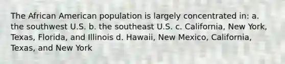 The African American population is largely concentrated in: a. the southwest U.S. b. the southeast U.S. c. California, New York, Texas, Florida, and Illinois d. Hawaii, New Mexico, California, Texas, and New York