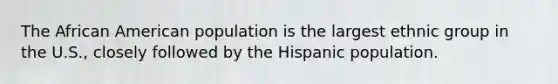 The African American population is the largest ethnic group in the U.S., closely followed by the Hispanic population.