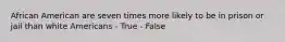 African American are seven times more likely to be in prison or jail than white Americans - True - False