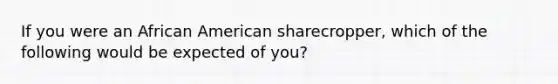 If you were an African American sharecropper, which of the following would be expected of you?