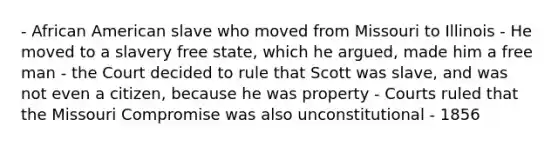 - African American slave who moved from Missouri to Illinois - He moved to a slavery free state, which he argued, made him a free man - the Court decided to rule that Scott was slave, and was not even a citizen, because he was property - Courts ruled that the Missouri Compromise was also unconstitutional - 1856