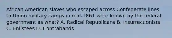 African American slaves who escaped across Confederate lines to Union military camps in mid-1861 were known by the federal government as what? A. Radical Republicans B. Insurrectionists C. Enlistees D. Contrabands