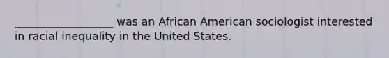 __________________ was an African American sociologist interested in racial inequality in the United States.