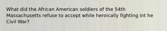 What did the African American soldiers of the 54th Massachusetts refuse to accept while heroically fighting int he Civil War?