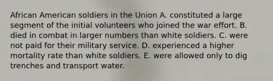 African American soldiers in the Union A. constituted a large segment of the initial volunteers who joined the war effort. B. died in combat in larger numbers than white soldiers. C. were not paid for their military service. D. experienced a higher mortality rate than white soldiers. E. were allowed only to dig trenches and transport water.