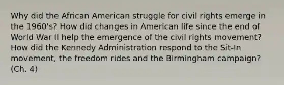 Why did the African American struggle for civil rights emerge in the 1960's? How did changes in American life since the end of World War II help the emergence of the civil rights movement? How did the Kennedy Administration respond to the Sit-In movement, the freedom rides and the Birmingham campaign? (Ch. 4)