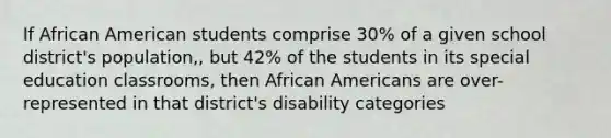 If African American students comprise 30% of a given school district's population,, but 42% of the students in its special education classrooms, then African Americans are over-represented in that district's disability categories