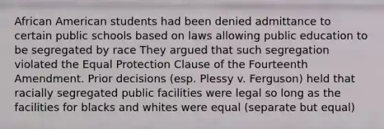 African American students had been denied admittance to certain public schools based on laws allowing public education to be segregated by race They argued that such segregation violated the Equal Protection Clause of the Fourteenth Amendment. Prior decisions (esp. Plessy v. Ferguson) held that racially segregated public facilities were legal so long as the facilities for blacks and whites were equal (separate but equal)