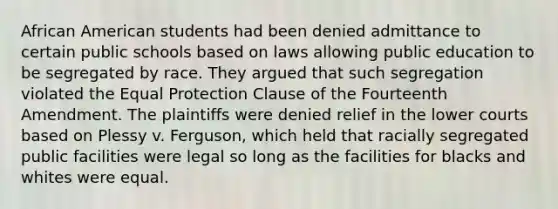 African American students had been denied admittance to certain public schools based on laws allowing public education to be segregated by race. They argued that such segregation violated the Equal Protection Clause of the Fourteenth Amendment. The plaintiffs were denied relief in the lower courts based on Plessy v. Ferguson, which held that racially segregated public facilities were legal so long as the facilities for blacks and whites were equal.