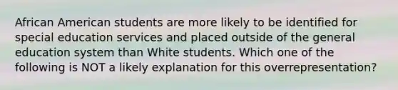 African American students are more likely to be identified for special education services and placed outside of the general education system than White students. Which one of the following is NOT a likely explanation for this​ overrepresentation?