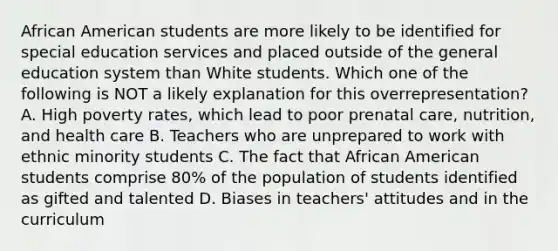 African American students are more likely to be identified for special education services and placed outside of the general education system than White students. Which one of the following is NOT a likely explanation for this​ overrepresentation? A. High poverty​ rates, which lead to poor prenatal​ care, nutrition, and health care B. Teachers who are unprepared to work with ethnic minority students C. The fact that African American students comprise​ 80% of the population of students identified as gifted and talented D. Biases in​ teachers' attitudes and in the curriculum