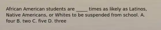 African American students are _____ times as likely as Latinos, Native Americans, or Whites to be suspended from school. A. four B. two C. five D. three