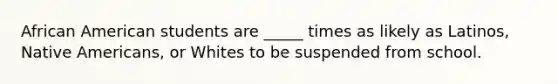 African American students are _____ times as likely as Latinos, Native Americans, or Whites to be suspended from school.