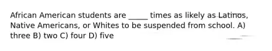 African American students are _____ times as likely as Latinos, Native Americans, or Whites to be suspended from school. A) three B) two C) four D) five