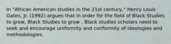 In "African American studies in the 21st century," Henry Louis Gates, Jr. (1992) argues that in order for the field of Black Studies to grow, Black Studies to grow , Black studies scholars need to seek and encourage uniformity and conformity of ideologies and methodologies.