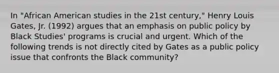 In "African American studies in the 21st century," Henry Louis Gates, Jr. (1992) argues that an emphasis on public policy by Black Studies' programs is crucial and urgent. Which of the following trends is not directly cited by Gates as a public policy issue that confronts the Black community?