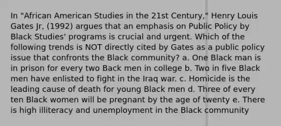 In "African American Studies in the 21st Century," Henry Louis Gates Jr, (1992) argues that an emphasis on Public Policy by Black Studies' programs is crucial and urgent. Which of the following trends is NOT directly cited by Gates as a public policy issue that confronts the Black community? a. One Black man is in prison for every two Back men in college b. Two in five Black men have enlisted to fight in the Iraq war. c. Homicide is the leading cause of death for young Black men d. Three of every ten Black women will be pregnant by the age of twenty e. There is high illiteracy and unemployment in the Black community