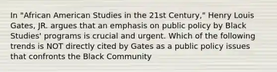 In "African American Studies in the 21st Century," Henry Louis Gates, JR. argues that an emphasis on public policy by Black Studies' programs is crucial and urgent. Which of the following trends is NOT directly cited by Gates as a public policy issues that confronts the Black Community